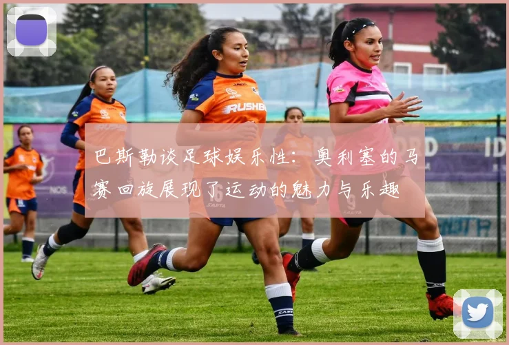 巴斯勒谈足球娱乐性：奥利塞的马赛回旋展现了运动的魅力与乐趣