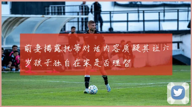 前妻揭露托蒂对话内容质疑其让六岁孩子独自在家是否理智