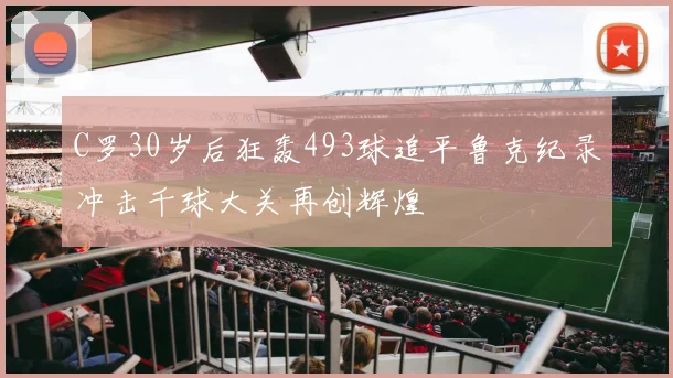 C罗30岁后狂轰493球追平鲁克纪录冲击千球大关再创辉煌