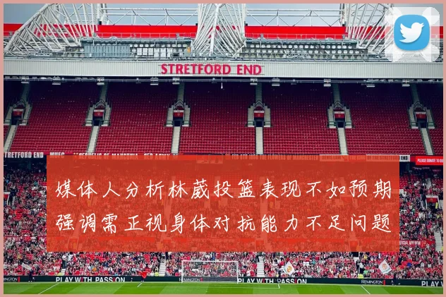 媒体人分析林葳投篮表现不如预期强调需正视身体对抗能力不足问题