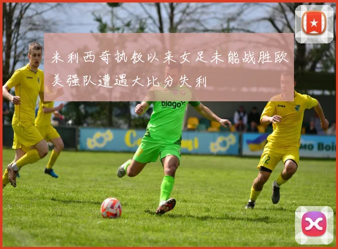 米利西奇执教以来女足未能战胜欧美强队遭遇大比分失利