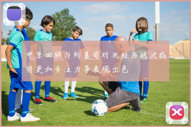 申京回顾与约基奇对决经历这次我将更加专注力争表现出色