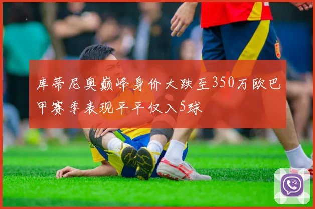 库蒂尼奥巅峰身价大跌至350万欧巴甲赛季表现平平仅入5球