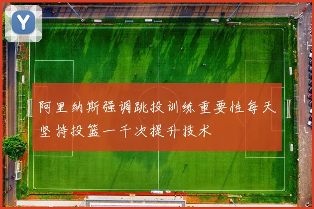 阿里纳斯强调跳投训练重要性每天坚持投篮一千次提升技术