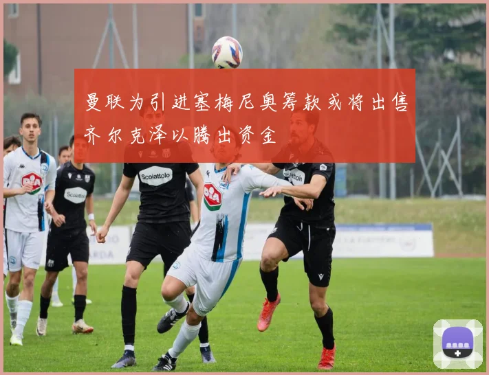 曼联为引进塞梅尼奥筹款或将出售齐尔克泽以腾出资金