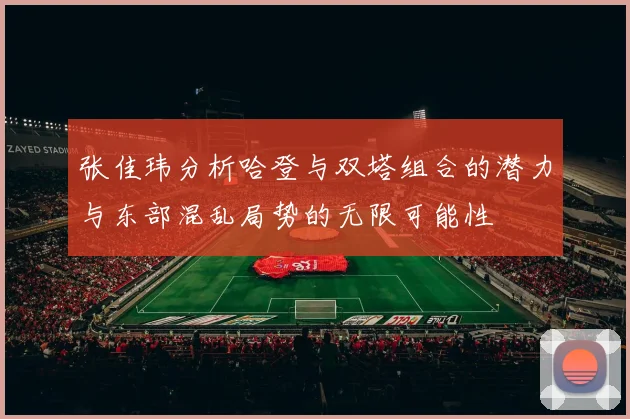 张佳玮分析哈登与双塔组合的潜力与东部混乱局势的无限可能性