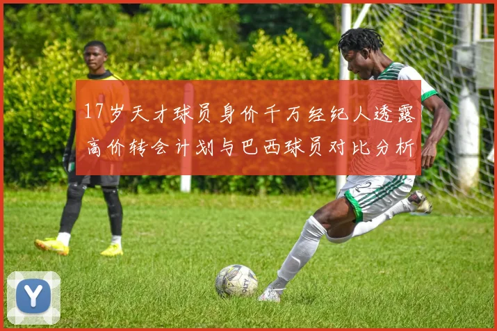 17岁天才球员身价千万经纪人透露高价转会计划与巴西球员对比分析