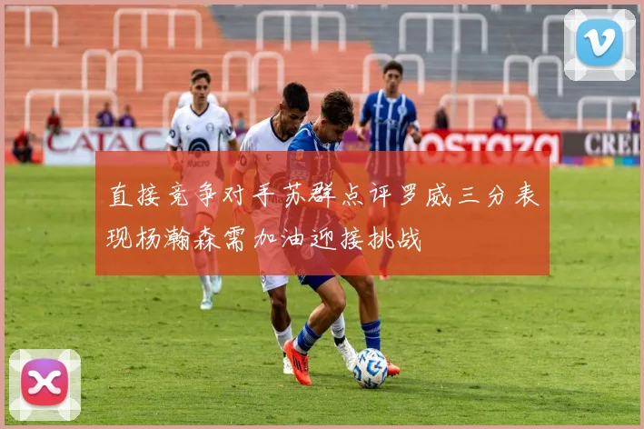 直接竞争对手苏群点评罗威三分表现杨瀚森需加油迎接挑战