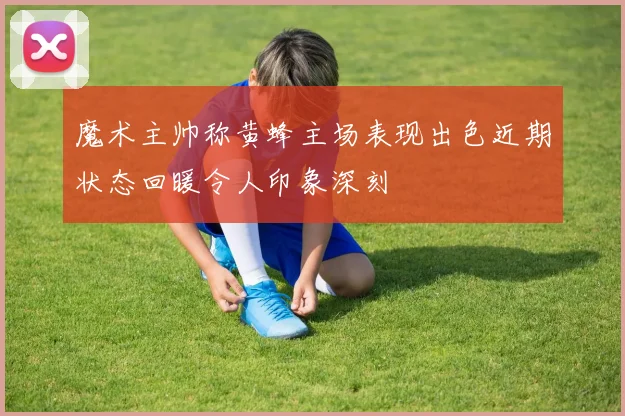魔术主帅称黄蜂主场表现出色近期状态回暖令人印象深刻