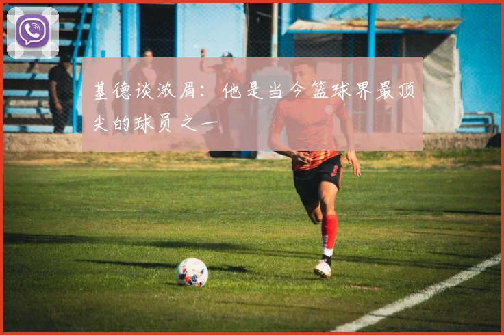 基德谈浓眉：他是当今篮球界最顶尖的球员之一