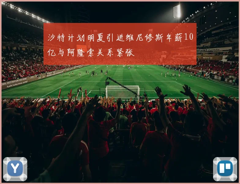 沙特计划明夏引进维尼修斯年薪10亿与阿隆索关系紧张