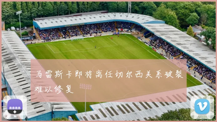 马雷斯卡即将离任切尔西关系破裂难以修复