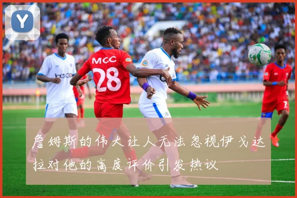 詹姆斯的伟大让人无法忽视伊戈达拉对他的高度评价引发热议