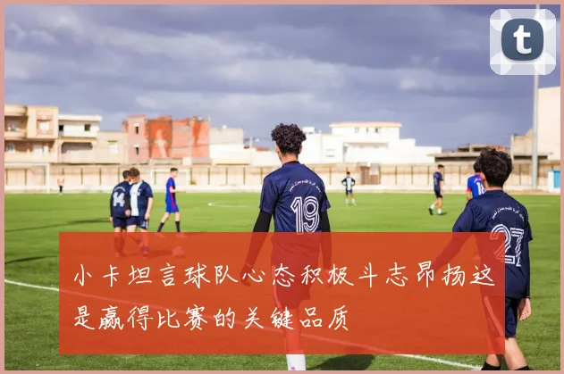 小卡坦言球队心态积极斗志昂扬这是赢得比赛的关键品质