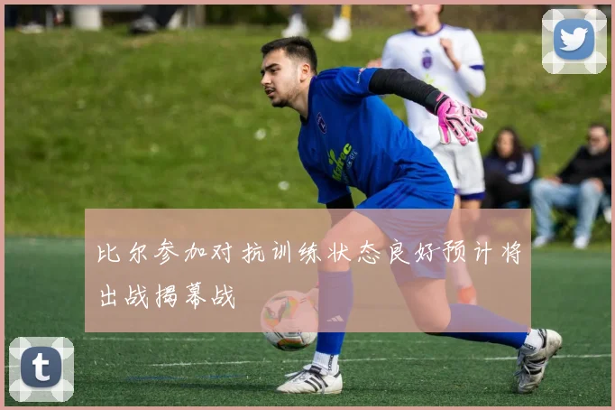 比尔参加对抗训练状态良好预计将出战揭幕战