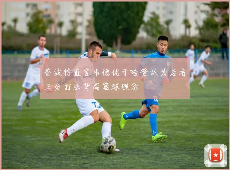 香波特直言韦德优于哈登认为后者三分打法背离篮球理念