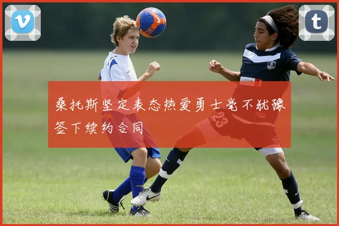 桑托斯坚定表态热爱勇士毫不犹豫签下续约合同