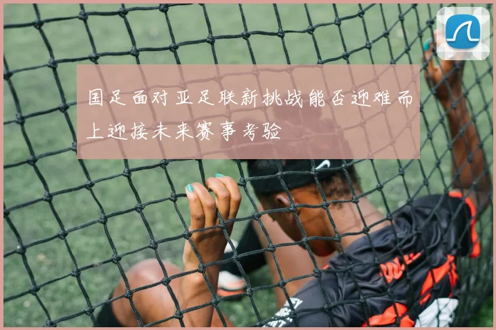 国足面对亚足联新挑战能否迎难而上迎接未来赛事考验