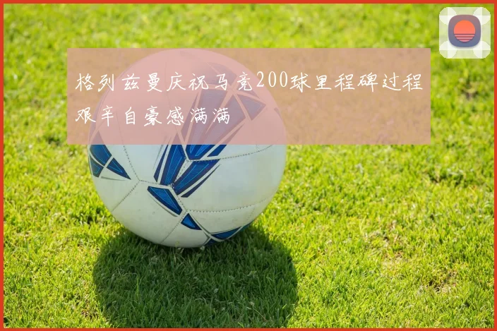 格列兹曼庆祝马竞200球里程碑过程艰辛自豪感满满