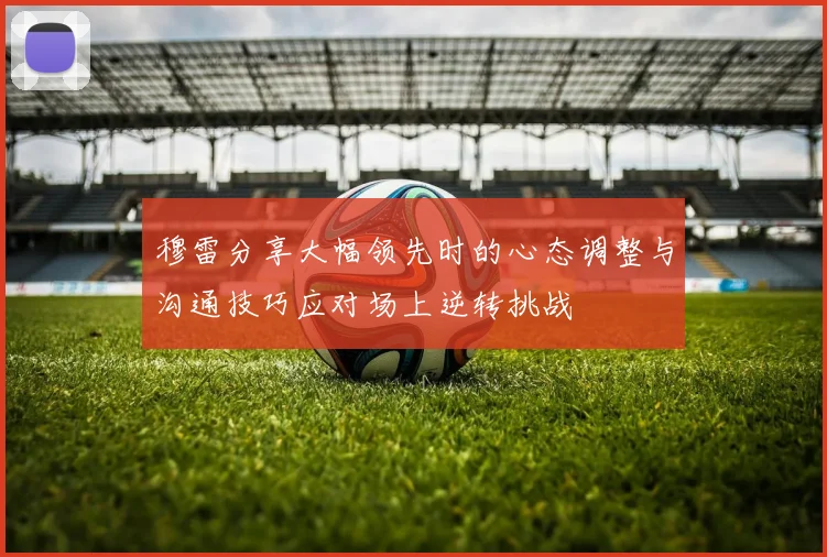 穆雷分享大幅领先时的心态调整与沟通技巧应对场上逆转挑战