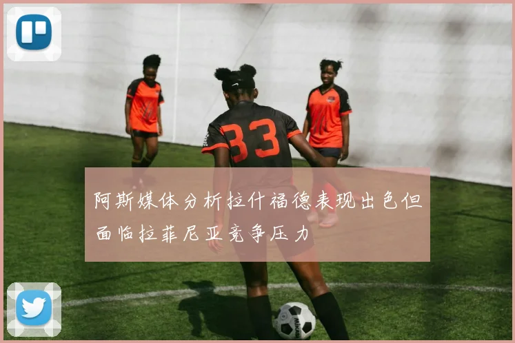 阿斯媒体分析拉什福德表现出色但面临拉菲尼亚竞争压力