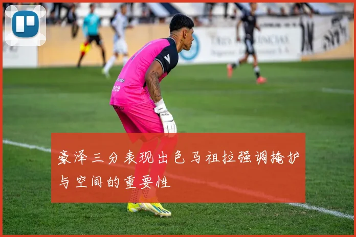 豪泽三分表现出色马祖拉强调掩护与空间的重要性