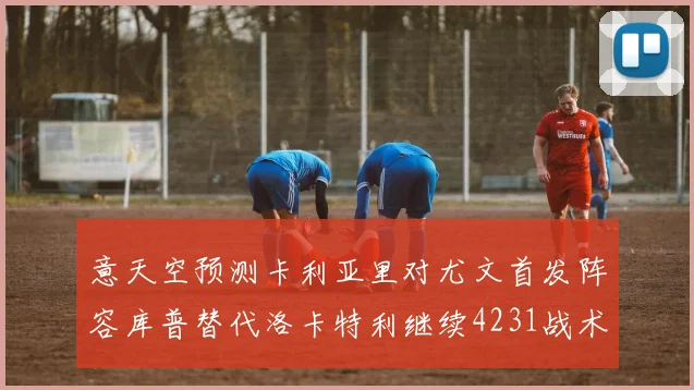意天空预测卡利亚里对尤文首发阵容库普替代洛卡特利继续4231战术