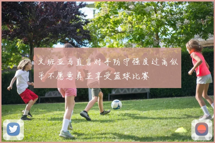 文班亚马直言对手防守强度过高似乎不愿意真正享受篮球比赛