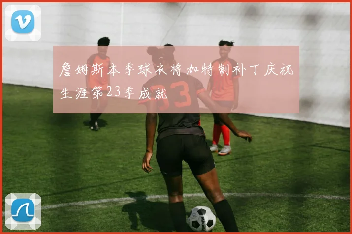 詹姆斯本季球衣将加特制补丁庆祝生涯第23季成就