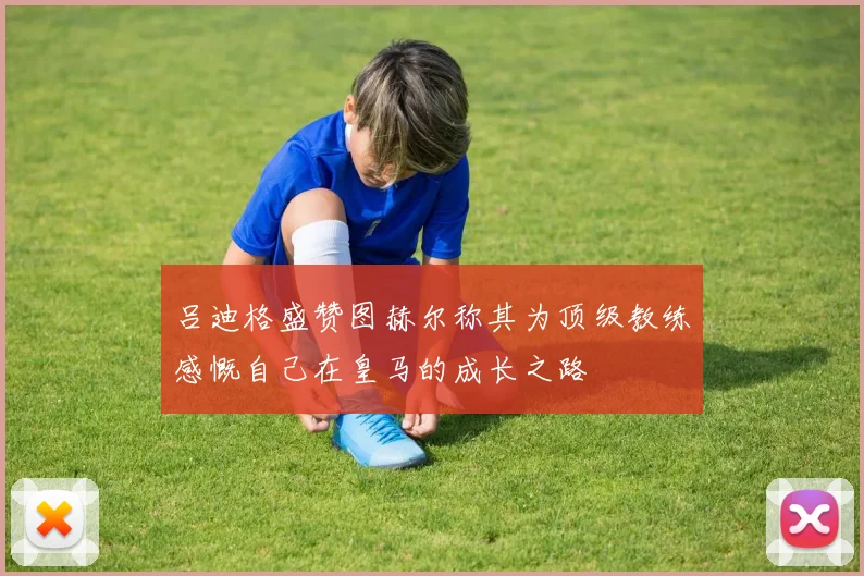 吕迪格盛赞图赫尔称其为顶级教练感慨自己在皇马的成长之路