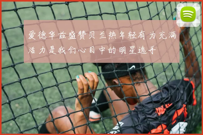 爱德华兹盛赞贝兰热年轻有为充满活力是我们心目中的明星选手