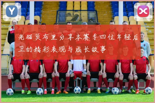 老猫莫布里分享本赛季四位年轻后卫的精彩表现与成长故事