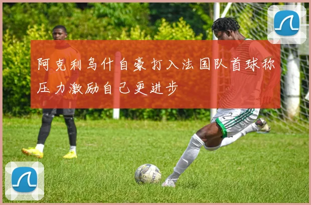 阿克利乌什自豪打入法国队首球称压力激励自己更进步