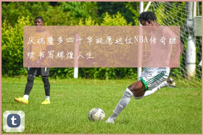 庆祝隆多四十华诞愿这位NBA传奇继续书写辉煌人生