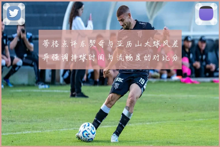 蒂格点评东契奇与亚历山大球风差异强调持球时间与流畅度的对比分析