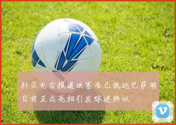 科贝电台报道坎塞洛已抵达巴萨明日将正式亮相引发球迷热议