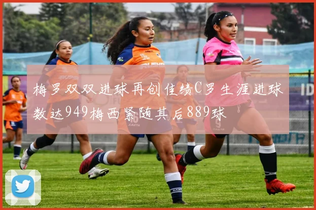 梅罗双双进球再创佳绩C罗生涯进球数达949梅西紧随其后889球