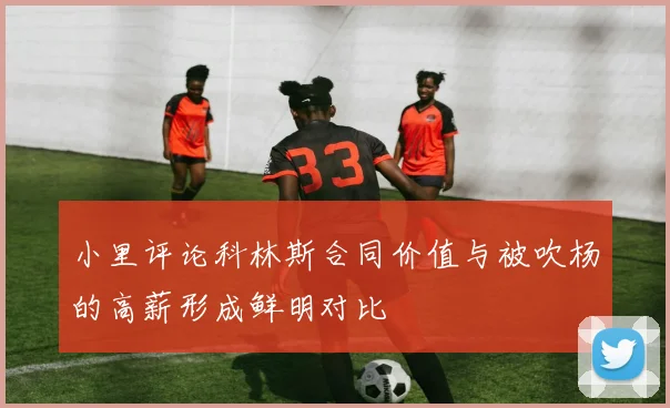 小里评论科林斯合同价值与被吹杨的高薪形成鲜明对比