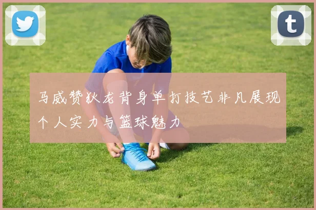 马威赞狄龙背身单打技艺非凡展现个人实力与篮球魅力