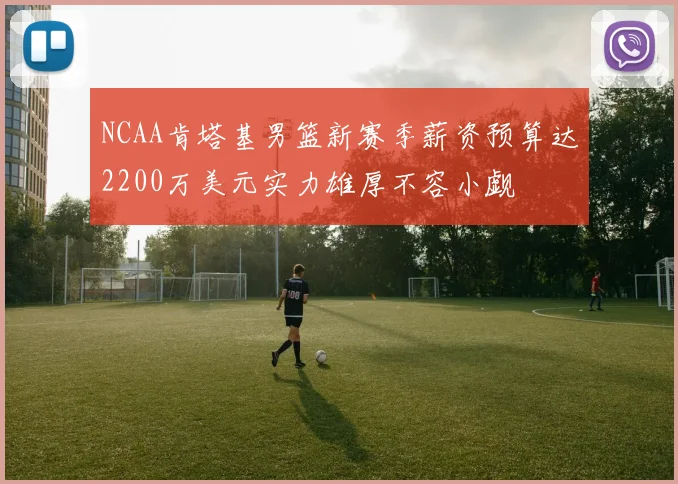 NCAA肯塔基男篮新赛季薪资预算达2200万美元实力雄厚不容小觑