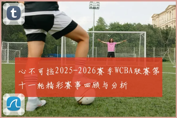 心不可挡2025-2026赛季WCBA联赛第十一轮精彩赛事回顾与分析