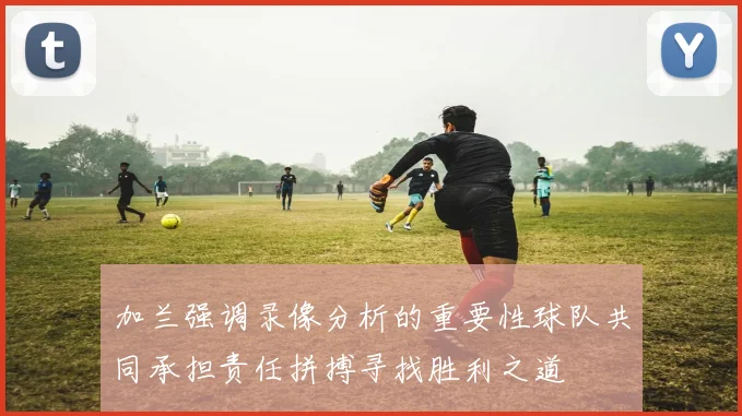 加兰强调录像分析的重要性球队共同承担责任拼搏寻找胜利之道