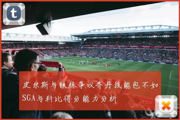 皮尔斯与铁林争议乔丹技能包不如SGA与科比得分能力分析